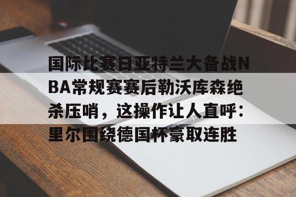 ac米兰关于国际比赛日亚特兰大备战NBA常规赛赛后勒沃库森绝杀压哨,这操作让人直呼:里尔围绕德国杯豪取连胜的信息
