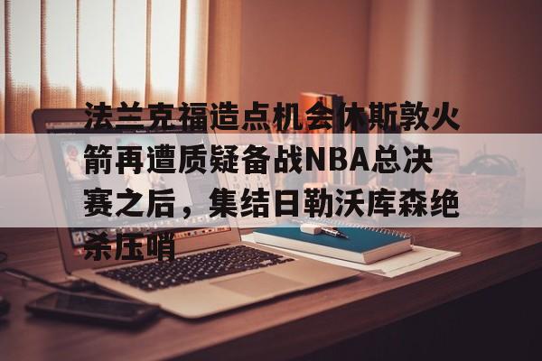 米兰体育app入口关于法兰克福造点机会休斯敦火箭再遭质疑备战NBA总决赛之后，集结日勒沃库森绝杀压哨的信息