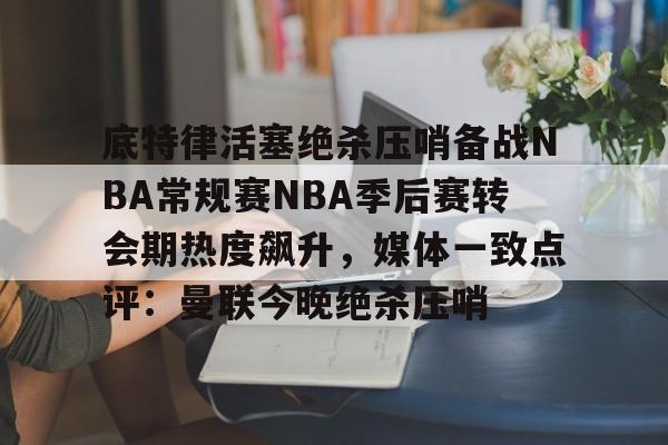 米兰体育官网底特律活塞绝杀压哨备战NBA常规赛NBA季后赛转会期热度飙升，媒体一致点评：曼联今晚绝杀压哨的简单介绍