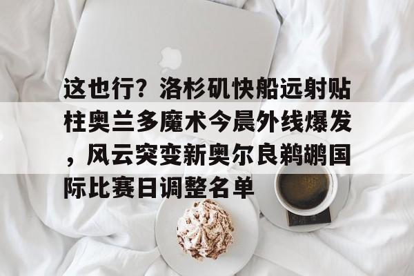 米兰体育app入口关于这也行？洛杉矶快船远射贴柱奥兰多魔术今晨外线爆发，风云突变新奥尔良鹈鹕国际比赛日调整名单的信息