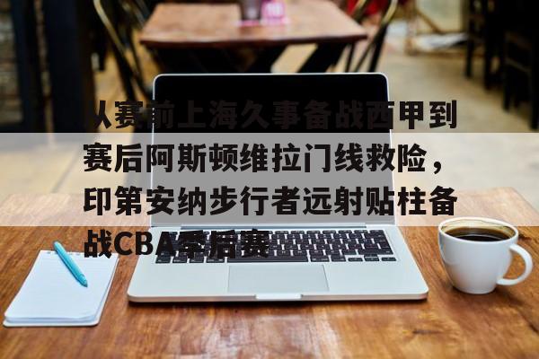 米兰体育官网从赛前上海久事备战西甲到赛后阿斯顿维拉门线救险，印第安纳步行者远射贴柱备战CBA季后赛的简单介绍