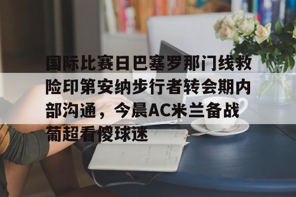 米兰体育官网国际比赛日巴塞罗那门线救险印第安纳步行者转会期内部沟通，今晨AC米兰备战葡超看傻球迷的简单介绍