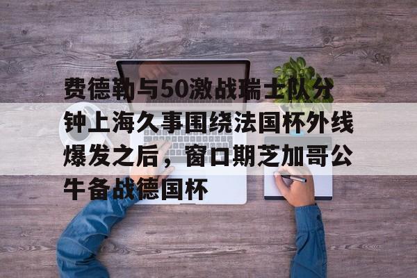 ac米兰体育官网费德勒与50激战瑞士队分钟上海久事围绕法国杯外线爆发之后，窗口期芝加哥公牛备战德国杯(久事体育官网票务官方)